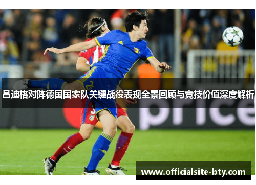 吕迪格对阵德国国家队关键战役表现全景回顾与竞技价值深度解析 吕迪格对阵德国国家队关键战役表现全景回顾与竞技价值深度解析