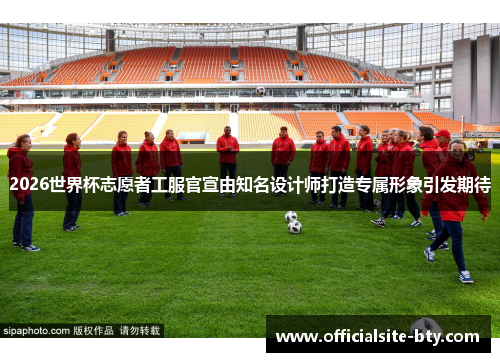 2026世界杯志愿者工服官宣由知名设计师打造专属形象引发期待 2026世界杯志愿者工服官宣由知名设计师打造专属形象引发期待