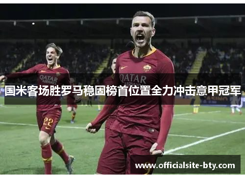国米客场胜罗马稳固榜首位置全力冲击意甲冠军 国米客场胜罗马稳固榜首位置全力冲击意甲冠军