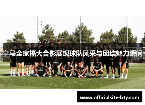 皇马全家福大合影展现球队风采与团结魅力瞬间 皇马全家福大合影展现球队风采与团结魅力瞬间