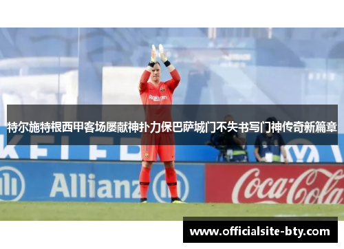 特尔施特根西甲客场屡献神扑力保巴萨城门不失书写门神传奇新篇章