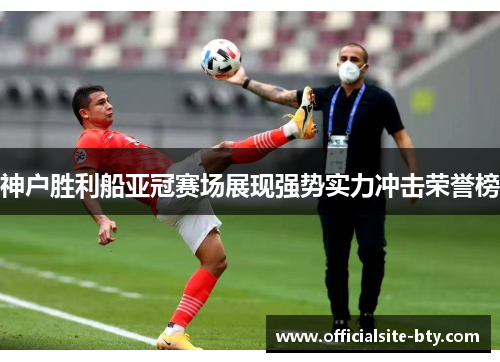 神户胜利船亚冠赛场展现强势实力冲击荣誉榜