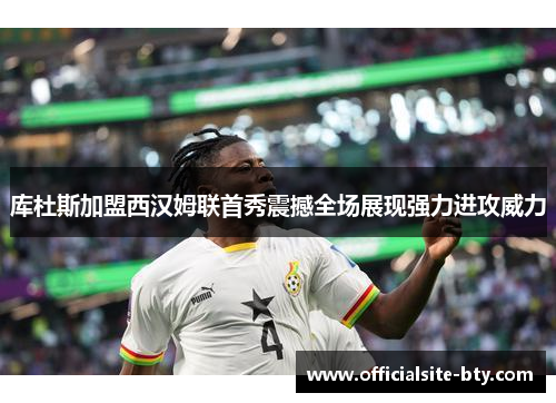 库杜斯加盟西汉姆联首秀震撼全场展现强力进攻威力