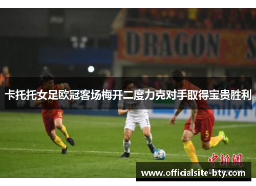 卡托托女足欧冠客场梅开二度力克对手取得宝贵胜利 卡托托女足欧冠客场梅开二度力克对手取得宝贵胜利
