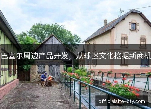 巴塞尔周边产品开发,从球迷文化挖掘新商机 巴塞尔周边产品开发,从球迷文化挖掘新商机